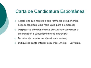 Carta de Candidatura Espontânea
   Realce em que medida a sua formação e experiência
    podem constituir uma mais valia para a empresa;

   Despeça-se atenciosamente procurando convencer o
    empregador a conceder-lhe uma entrevista;

   Termine de uma forma atenciosa e assine;

   Indique no canto inferior esquerdo: Anexo – Currículo.
 