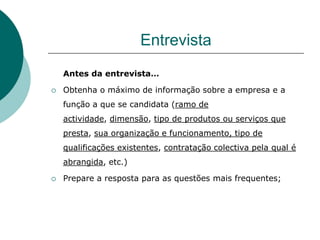 Entrevista
    Antes da entrevista…

   Obtenha o máximo de informação sobre a empresa e a
    função a que se candidata (ramo de
    actividade, dimensão, tipo de produtos ou serviços que
    presta, sua organização e funcionamento, tipo de
    qualificações existentes, contratação colectiva pela qual é
    abrangida, etc.)

   Prepare a resposta para as questões mais frequentes;
 