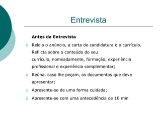Entrevista
    Antes da Entrevista

   Releia o anúncio, a carta de candidatura e o currículo.
    Reflicta sobre o conteúdo do seu
    currículo, nomeadamente, formação, experiência
    profissional e experiência complementar;

   Reúna, caso lhe peçam, os documentos que deve
    apresentar;

   Apresente-se de uma forma cuidada;

   Apresente-se com uma antecedência de 10 min
 