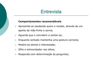 Entrevista
    Comportamentos recomendáveis

   Apresente-se saudando quem o recebe, através de um
    aperto de mão firme e sorria;

   Aguarde que o convidem a sentar-se;

   Enquanto sentado mantenha uma postura correcta;

   Mostre-se atento e interessado;

   Olhe o entrevistador nos olhos;

   Responda com determinação às perguntas;
 