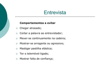 Entrevista
    Comportamentos a evitar

   Chegar atrasado;

   Cortar a palavra ao entrevistador;

   Mexer-se continuamente na cadeira;

   Mostrar-se arrogante ou agressivo;

   Mastigar pastilha elástica;

   Ter o telemóvel ligado;

   Mostrar falta de confiança;
 