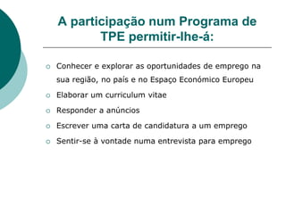 A participação num Programa de
           TPE permitir-lhe-á:

   Conhecer e explorar as oportunidades de emprego na
    sua região, no país e no Espaço Económico Europeu

   Elaborar um curriculum vitae

   Responder a anúncios

   Escrever uma carta de candidatura a um emprego

   Sentir-se à vontade numa entrevista para emprego
 