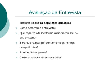 Avaliação da Entrevista
    Reflicta sobre as seguintes questões

   Como decorreu a entrevista?

   Que aspectos despertaram maior interesse no
    entrevistador?

   Será que realcei suficientemente as minhas
    competências?

   Falei muito ou pouco?

   Cortei a palavra ao entrevistador?
 