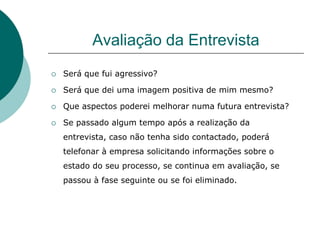 Avaliação da Entrevista
   Será que fui agressivo?

   Será que dei uma imagem positiva de mim mesmo?

   Que aspectos poderei melhorar numa futura entrevista?

   Se passado algum tempo após a realização da
    entrevista, caso não tenha sido contactado, poderá
    telefonar à empresa solicitando informações sobre o
    estado do seu processo, se continua em avaliação, se
    passou à fase seguinte ou se foi eliminado.
 