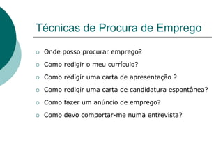 Técnicas de Procura de Emprego

   Onde posso procurar emprego?

   Como redigir o meu currículo?

   Como redigir uma carta de apresentação ?

   Como redigir uma carta de candidatura espontânea?

   Como fazer um anúncio de emprego?

   Como devo comportar-me numa entrevista?
 