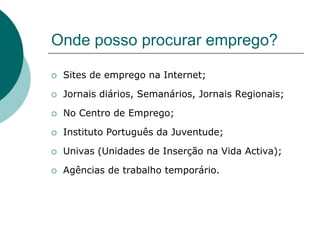 Onde posso procurar emprego?

   Sites de emprego na Internet;

   Jornais diários, Semanários, Jornais Regionais;

   No Centro de Emprego;

   Instituto Português da Juventude;

   Univas (Unidades de Inserção na Vida Activa);

   Agências de trabalho temporário.
 