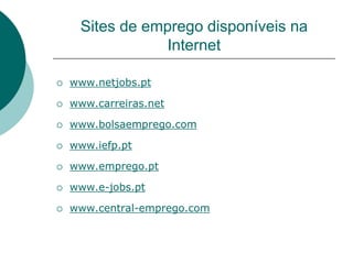 Sites de emprego disponíveis na
                Internet

   www.netjobs.pt

   www.carreiras.net

   www.bolsaemprego.com

   www.iefp.pt

   www.emprego.pt

   www.e-jobs.pt

   www.central-emprego.com
 