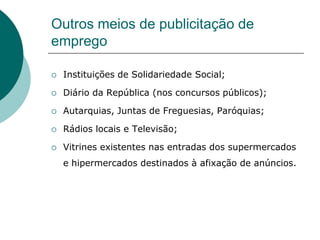 Outros meios de publicitação de
emprego

   Instituições de Solidariedade Social;

   Diário da República (nos concursos públicos);

   Autarquias, Juntas de Freguesias, Paróquias;

   Rádios locais e Televisão;

   Vitrines existentes nas entradas dos supermercados
    e hipermercados destinados à afixação de anúncios.
 