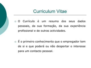 Curriculum Vitae

   O   Currículo   é   um   resumo   dos   seus   dados
    pessoais, da sua formação, da sua experiência
    profissional e de outras actividades.



   É o primeiro conhecimento que o empregador tem
    de si e que poderá ou não despertar o interesse
    para um contacto pessoal.
 