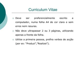 Curriculum Vitae

   Deve     ser     preferencialmente    escrito   a
    computador, numa folha A4 de cor clara e sem
    erros nem rasuras.

   Não deve ultrapassar 2 ou 3 páginas, utilizando
    apenas a frente da folha.

   Utilize a primeira pessoa, prefira verbos de acção
    (por ex: “Produzi”,”Realizei”).
 