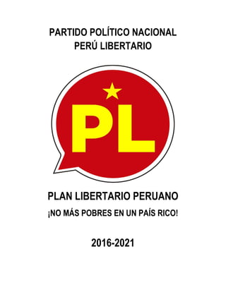 PARTIDO POLÍTICO NACIONAL
PERÚ LIBERTARIO
PLAN LIBERTARIO PERUANO
¡NO MÁS POBRES EN UN PAÍS RICO!
2016-2021
 