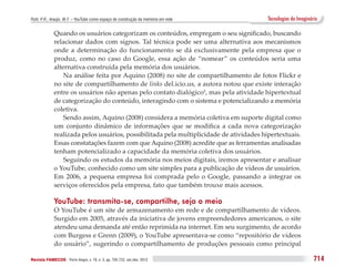 Puhl, P. R.; Araújo, W. F. – YouTube como espaço de construção da memória em rede         Tecnologias do Imaginário

              Quando os usuários categorizam os conteúdos, empregam o seu significado, buscando
              relacionar dados com signos. Tal técnica pode ser uma alternativa aos mecanismos
              onde a determinação do funcionamento se dá exclusivamente pela empresa que o
              produz, como no caso do Google, essa ação de “nomear” os conteúdos seria uma
              alternativa construída pela memória dos usuários.
                  Na análise feita por Aquino (2008) no site de compartilhamento de fotos Flickr e
              no site de compartilhamento de links del.icio.us, a autora notou que existe interação
              entre os usuários não apenas pelo contato dialógico5, mas pela atividade hipertextual
              de categorização do conteúdo, interagindo com o sistema e potencializando a memória
              coletiva.
                  Sendo assim, Aquino (2008) considera a memória coletiva em suporte digital como
              um conjunto dinâmico de informações que se modifica a cada nova categorização
              realizada pelos usuários, possibilitada pela multiplicidade de atividades hipertextuais.
              Essas constatações fazem com que Aquino (2008) acredite que as ferramentas analisadas
              tenham potencializado a capacidade da memória coletiva dos usuários.
                  Seguindo os estudos da memória nos meios digitais, iremos apresentar e analisar
              o YouTube, conhecido como um site simples para a publicação de vídeos de usuários.
              Em 2006, a pequena empresa foi comprada pelo o Google, passando a integrar os
              serviços oferecidos pela empresa, fato que também trouxe mais acessos.

              YouTube: transmita-se, compartilhe, seja o meio
              O YouTube é um site de armazenamento em rede e de compartilhamento de vídeos.
              Surgido em 2005, através da iniciativa de jovens empreendedores americanos, o site
              atendeu uma demanda até então reprimida na internet. Em seu surgimento, de acordo
              com Burgess e Grenn (2009), o YouTube apresentava-se como “repositório de vídeos
              do usuário”, sugerindo o compartilhamento de produções pessoais como principal

Revista FAMECOS 	Porto Alegre, v. 19, n. 3, pp. 705-722, set./dez. 2012                                          714
 