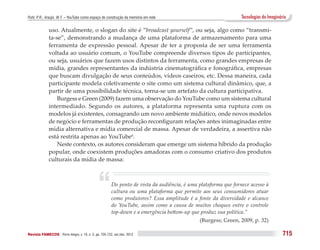 Puhl, P. R.; Araújo, W. F. – YouTube como espaço de construção da memória em rede                                Tecnologias do Imaginário

              uso. Atualmente, o slogan do site é “broadcast yourself”, ou seja, algo como “transmi-
              ta-se”, demonstrando a mudança de uma plataforma de armazenamento para uma
              ferramenta de expressão pessoal. Apesar de ter a proposta de ser uma ferramenta
              voltada ao usuário comum, o YouTube compreende diversos tipos de participantes,
              ou seja, usuários que fazem usos distintos da ferramenta, como grandes empresas de
              mídia, grandes representantes da indústria cinematográfica e fonográfica, empresas
              que buscam divulgação de seus conteúdos, vídeos caseiros, etc. Dessa maneira, cada
              participante modela coletivamente o site como um sistema cultural dinâmico, que, a
              partir de uma possibilidade técnica, torna-se um artefato da cultura participativa.
                  Burgess e Green (2009) fazem uma observação do YouTube como um sistema cultural
              intermediado. Segundo os autores, a plataforma representa uma ruptura com os
              modelos já existentes, consagrando um novo ambiente midiático, onde novos modelos
              de negócio e ferramentas de produção reconfiguram relações antes inimaginadas entre
              mídia alternativa e mídia comercial de massa. Apesar de verdadeira, a assertiva não
              está restrita apenas ao YouTube6.
                  Neste contexto, os autores consideram que emerge um sistema híbrido da produção
              popular, onde coexistem produções amadoras com o consumo criativo dos produtos
              culturais da mídia de massa:




                                               “        Do ponto de vista da audiência, é uma plataforma que fornece acesso à
                                                        cultura ou uma plataforma que permite aos seus consumidores atuar
                                                        como produtores? Essa amplitude é a fonte da diversidade e alcance
                                                        do YouTube, assim como a causa de muitos choques entre o controle
                                                        top-down e a emergência bottom-up que produz sua política.”
                                                                                              (Burgess; Green, 2009, p. 32)

Revista FAMECOS 	Porto Alegre, v. 19, n. 3, pp. 705-722, set./dez. 2012                                                                 715
 