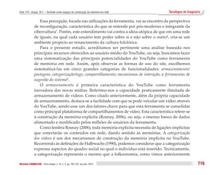 Puhl, P. R.; Araújo, W. F. – YouTube como espaço de construção da memória em rede          Tecnologias do Imaginário

                  Essa percepção, focada nas utilizações da ferramenta, vai ao encontro da perspectiva
              de reconfiguração, característica do que se entende por pós-moderno e integrante da
              cibercultura7. Porém, este entendimento vai contra a ideia utópica de que em uma rede
              de iguais, na qual cada usuário tem poder sobre si e não sobre o outro8, cria-se um
              ambiente propício ao renascimento da cultura folclórica.
                  Para o presente estudo, acreditamos ser pertinente uma análise baseada nos
              principais recursos oferecidos ao usuário médio do YouTube, ou seja, buscamos fazer
              uma sistematização das principais potencialidades do YouTube como ferramenta
              de memória em rede. Assim, após observar as formas de uso do site, escolhemos
              sistematizá-las em cinco grandes categorias de funcionalidades: armazenamento/
              postagem; categorização/tags; compartilhamento; mecanismos de interação; e ferramentas de
              sugestão do sistema9.
                  O armazenamento é primeira característica do YouTube como ferramenta
              inovadora das novas mídias. Referimo-nos a capacidade praticamente ilimitada de
              armazenamento de vídeos. Como citado anteriormente, além da própria capacidade
              de armazenamento, destaca-se a facilidade com que se pode veicular um vídeo através
              do YouTube, sendo esse um dos fatores chave para que esta ferramenta se consolidar
              como principal plataforma de compartilhamentos de vídeo. Esta característica refere-se
              à construção da memória explicita (Rosnay, 2006), ou seja, o imenso banco de dados
              alimentado e modificado pelos milhões de usuários da ferramenta.
                  Como lembra Rosnay (2006), toda memória explícita necessita de ligações implícitas
              que conectarão os conteúdos em rede, dando sentido às memórias. A categorização
              dos vídeos é um dos mecanismos de construção da memória implícita no YouTube.
              Recorrendo às definições de Halbwachs (1990), podemos considerar que a categorização
              expressa aspectos do quadro social no qual o indivíduo está inserido. Tecnicamente,
              a categorização representa o mesmo que a folksonomia, como vimos anteriormente

Revista FAMECOS 	Porto Alegre, v. 19, n. 3, pp. 705-722, set./dez. 2012                                           716
 