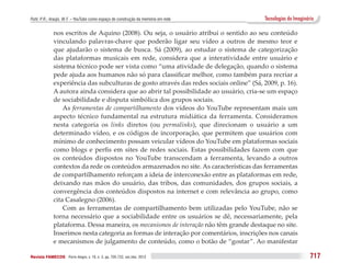 Puhl, P. R.; Araújo, W. F. – YouTube como espaço de construção da memória em rede          Tecnologias do Imaginário

              nos escritos de Aquino (2008). Ou seja, o usuário atribui o sentido ao seu conteúdo
              vinculando palavras-chave que poderão ligar seu vídeo a outros de mesmo teor e
              que ajudarão o sistema de busca. Sá (2009), ao estudar o sistema de categorização
              das plataformas musicais em rede, considera que a interatividade entre usuário e
              sistema técnico pode ser vista como “uma atividade de delegação, quando o sistema
              pede ajuda aos humanos não só para classificar melhor, como também para recriar a
              experiência das subculturas de gosto através das redes sociais online” (Sá, 2009, p. 16).
              A autora ainda considera que ao abrir tal possibilidade ao usuário, cria-se um espaço
              de sociabilidade e disputa simbólica dos grupos sociais.
                  As ferramentas de compartilhamento dos vídeos do YouTube representam mais um
              aspecto técnico fundamental na estrutura midiática da ferramenta. Consideramos
              nesta categoria os links diretos (ou permalinks), que direcionam o usuário a um
              determinado vídeo, e os códigos de incorporação, que permitem que usuários com
              mínimo de conhecimento possam veicular vídeos do YouTube em plataformas sociais
              como blogs e perfis em sites de redes sociais. Estas possibilidades fazem com que
              os conteúdos dispostos no YouTube transcendam a ferramenta, levando a outros
              contextos da rede os conteúdos armazenados no site. As características das ferramentas
              de compartilhamento reforçam a ideia de interconexão entre as plataformas em rede,
              deixando nas mãos do usuário, das tribos, das comunidades, dos grupos sociais, a
              convergência dos conteúdos dispostos na internet e com relevância ao grupo, como
              cita Casalegno (2006).
                  Com as ferramentas de compartilhamento bem utilizadas pelo YouTube, não se
              torna necessário que a sociabilidade entre os usuários se dê, necessariamente, pela
              plataforma. Dessa maneira, os mecanismos de interação não têm grande destaque no site.
              Inserimos nesta categoria as formas de interação por comentários, inscrições nos canais
              e mecanismos de julgamento de conteúdo, como o botão de “gostar”. Ao manifestar

Revista FAMECOS 	Porto Alegre, v. 19, n. 3, pp. 705-722, set./dez. 2012                                           717
 