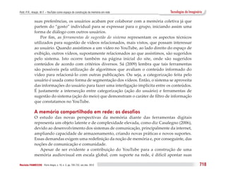 Puhl, P. R.; Araújo, W. F. – YouTube como espaço de construção da memória em rede     Tecnologias do Imaginário

              suas preferências, os usuários acabam por colaborar com a memória coletiva já que
              partem do “gosto” individual para se expressar para o grupo, iniciando assim uma
              forma de diálogo com outros usuários.
                  Por fim, as ferramentas de sugestão do sistema representam os aspectos técnicos
              utilizados para sugestão de vídeos relacionados, mais vistos, que possam interessar
              ao usuário. Quando assistimos a um vídeo no YouTube, ao lado direito do espaço de
              exibição, outros vídeos, supostamente relacionados ao que assistimos, são sugeridos
              pelo sistema. Isto ocorre também na página inicial do site, onde são sugeridos
              conteúdos de acordo com critérios diversos. Sá (2009) lembra que tais ferramentas
              são possíveis pela utilização de algoritmos que avaliam o conteúdo informado do
              vídeo para relacioná-lo com outras publicações. Ou seja, a categorização feita pelo
              usuário é usada como forma de segmentação dos vídeos. Então, o sistema se aproveita
              das informações do usuário para fazer uma interligação implícita entre os conteúdos.
              É justamente a intersecção entre categorização (ação do usuário) e ferramentas de
              sugestão do sistema (ação do meio) que demonstram o caráter de filtro de informação
              que constatamos no YouTube.

              A memória compartilhada em rede: os desafios
              O estudo das novas perspectivas da memória diante das ferramentas digitais
              representa um objeto latente e de complexidade elevada, como diz Casalegno (2006),
              devido ao desenvolvimento dos sistemas de comunicação, principalmente da internet,
              ampliando capacidade de armazenamento, criando novas práticas e novos suportes.
              Essas demandas exigem uma redefinição da noção de memória e, por conseguinte, das
              noções de comunicação e comunidade.
                 Apesar de ser evidente a contribuição do YouTube para a construção de uma
              memória audiovisual em escala global, com suporte na rede, é difícil apontar suas

Revista FAMECOS 	Porto Alegre, v. 19, n. 3, pp. 705-722, set./dez. 2012                                      718
 