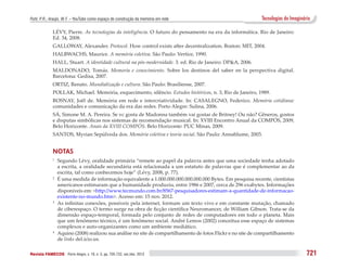 Puhl, P. R.; Araújo, W. F. – YouTube como espaço de construção da memória em rede                             Tecnologias do Imaginário

              LÉVY, Pierre. As tecnologias da inteligência. O futuro do pensamento na era da informática. Rio de Janeiro:
              Ed. 34, 2008.
              GALLOWAY, Alexander. Protocol. How control exists after decentralization. Boston: MIT, 2004.
              HALBWACHS, Maurice. A memória coletiva. São Paulo: Vertice, 1990.
              HALL, Stuart. A identidade cultural na pós-modernidade. 3. ed. Rio de Janeiro: DP&A, 2006.
              MALDONADO, Tomás. Memoria e conocimiento. Sobre los destinos del saber en la perspectiva digital.
              Barcelona: Gedisa, 2007.
              ORTIZ, Renato. Mundialização e cultura. São Paulo: Brasiliense, 2007.
              POLLAK, Michael. Memória, esquecimento, silêncio. Estudos históricos, n. 3, Rio de Janeiro, 1989.
              ROSNAY, Joël de. Memória em rede e intercriatividade. In: CASALEGNO, Federico. Memória cotidiana:
              comunidades e comunicação da era das redes. Porto Alegre: Sulina, 2006.
              SÁ, Simone M. A. Pereira. Se vc gosta de Madonna também vai gostar de Britney! Ou não? Gêneros, gostos
              e disputas simbólicas nos sistemas de recomendação musical. In: XVIII Encontro Anual da COMPÓS, 2009,
              Belo Horizonte. Anais da XVIII COMPÓS. Belo Horizonte: PUC Minas, 2009.
              SANTOS, Myrian Sepúlveda dos. Memória coletiva e teoria social. São Paulo: Annablume, 2003.


              NOTAS
              1
               	 Segundo Lévy, oralidade primária “remete ao papel da palavra antes que uma sociedade tenha adotado
                 a escrita, a oralidade secundária está relacionada a um estatuto de palavras que é complementar ao da
                 escrita, tal como conhecemos hoje” (Lévy, 2008, p. 77).
              2	 É uma medida de informação equivalente a 1.000.000.000.000.000.000 Bytes. Em pesquisa recente, cientistas

                 americanos estimaram que a humanidade produziu, entre 1986 e 2007, cerca de 296 exabytes. Informações
                 disponíveis em: <http://www.tecmundo.com.br/8567-pesquisadores-estimam-a-quantidade-de-informacao-
                 existente-no-mundo.htm>. Acesso em: 15 nov. 2012.
              3	 As infinitas conexões, possíveis pela internet, formam um texto vivo e em constante mutação, chamado

                 de ciberespaço. O termo surge na obra de ficção científica Neuromancer, de William Gibson. Trata-se da
                 dimensão espaço-temporal, formada pelo conjunto de redes de computadores em todo o planeta. Mais
                 que um fenômeno técnico, é um fenômeno social. André Lemos (2002) conceitua esse espaço de sistemas
                 complexos e auto-organizantes como um ambiente mediático.
              4	 Aquino (2008) realizou sua análise no site de compartilhamento de fotos Flickr e no site de compartilhamento

                 de links del.icio.us.

Revista FAMECOS 	Porto Alegre, v. 19, n. 3, pp. 705-722, set./dez. 2012                                                              721
 