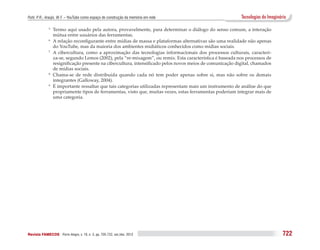 Puhl, P. R.; Araújo, W. F. – YouTube como espaço de construção da memória em rede                           Tecnologias do Imaginário

              5 	 Termo aqui usado pela autora, provavelmente, para determinar o diálogo do senso comum, a interação
                  mútua entre usuários das ferramentas.
              6	 A relação reconfigurante entre mídias de massa e plataformas alternativas são uma realidade não apenas

                  do YouTube, mas da maioria dos ambientes midiáticos conhecidos como mídias sociais.
              7
                	 A cibercultura, como a aproximação das tecnologias informacionais dos processos culturais, caracteri-
                  za-se, segundo Lemos (2002), pela “re-mixagem”, ou remix. Esta característica é baseada nos processos de
                  resignificação presente na cibercultura, intensificado pelos novos meios de comunicação digital, chamados
                  de mídias sociais.
              8
                	 Chama-se de rede distribuída quando cada nó tem poder apenas sobre si, mas não sobre os demais
                  integrantes (Galloway, 2004).
              9
                	 É importante ressaltar que tais categorias utilizadas representam mais um instrumento de análise do que
                  propriamente tipos de ferramentas, visto que, muitas vezes, estas ferramentas poderiam integrar mais de
                  uma categoria.




Revista FAMECOS 	Porto Alegre, v. 19, n. 3, pp. 705-722, set./dez. 2012                                                            722
 