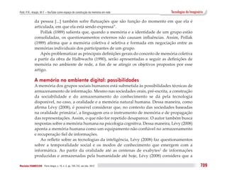 Puhl, P. R.; Araújo, W. F. – YouTube como espaço de construção da memória em rede       Tecnologias do Imaginário

              da pessoa [...] também sofre flutuações que são função do momento em que ela é
              articulada, em que ela está sendo expressa”.
                  Pollak (1989) salienta que, quando a memória e a identidade de um grupo estão
              consolidadas, os questionamentos externos não causam influências. Assim, Pollak
              (1989) afirma que a memória coletiva é seletiva e formada em negociação entre as
              memórias individuais dos participantes de um grupo.
                  Após problematizar as principais definições gerais do conceito de memória coletiva
              a partir da obra de Halbwachs (1990), serão apresentadas a seguir as definições de
              memória no ambiente de rede, a fim de se atingir os objetivos propostos por esse
              artigo.

              A memória no ambiente digital: possibilidades
              A memória dos grupos sociais humanos está submetida às possibilidades técnicas de
              armazenamento de informação. Mesmo nas sociedades orais, pré-escrita, a construção
              da sociabilidade e do armazenamento do conhecimento se dá pela tecnologia
              disponível, no caso, a oralidade e a memória natural humana. Dessa maneira, como
              afirma Lévy (2008), é possível considerar que, no contexto das sociedades baseadas
              na oralidade primária1, a linguagem era o instrumento de memória e de propagação
              das representações. Assim, o que não for repetido desaparece. O autor também busca
              respostas sobre a memória humana na psicologia cognitiva. Dessa maneira, Lévy (2008)
              aponta a memória humana como um equipamento não confiável no armazenamento
              e recuperação fiel de informações.
                  Ao refletir sobre as tecnologias da inteligência, Lévy (2008) faz questionamentos
              sobre a temporalidade social e os modos de conhecimento que emergem com a
              informática. Ao partir da oralidade até as centenas de exabytes2 de informações
              produzidas e armazenadas pela humanidade até hoje, Lévy (2008) considera que a

Revista FAMECOS 	Porto Alegre, v. 19, n. 3, pp. 705-722, set./dez. 2012                                        709
 