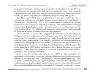 Puhl, P. R.; Araújo, W. F. – YouTube como espaço de construção da memória em rede        Tecnologias do Imaginário

              linguagem e a técnica contribuem para produção e modulação do tempo. Ou seja,
              quando novas tecnologias intelectuais surgem, acabam servindo como travas de
              irreversibilidade que “obrigam o tempo a passar em apenas um sentido; produzem
              história, ou melhor, várias histórias com ritmos diversos” (Lévy, 2008, p. 76).
                  Para Maldonado (2007), com o surgimento da escrita, por insatisfação com os
              recursos da oralidade, as sociedades passam a novas lógicas do conhecimento e
              sociabilidade. Para este autor (2007, p. 56) o “sistema gráfico de notação, no contexto
              particular de uma comunidade linguística, se emprega como instrumento de interação
              comunicativa, de produção (e criação) cultural e, não menos importante, de memória
              individual e coletiva”. Lévy (2008) complementa que, com a escrita, o Estado comanda
              os homens e os signos, implementando leis e regulamentos.
                  Dessa maneira, da escrita até a expansão da informática, as tecnologias da
              inteligência alteram-se cada vez mais, privilegiando a memória objetivada, disponível
              em dispositivos automáticos e separada dos corpos dos indivíduos ou de hábitos
              coletivos. Neste contexto, Lévy (2008) considera que a memória tradicional perde suas
              características em duplo processo: crescimento desenfreado das modificações técnicas e
              flexibilização do conhecimento, possibilitando mobilizá-lo e compartilhá-lo através das
              redes. Assim, Lévy (2008) atribui como características do que chama de terceiro polo
              do espírito, o polo informático-midiático: velocidade pura sem horizontes, eficácia,
              pertinência local, mudança e novidade.
                  Sobre a memória social neste contexto, Lévy (2008, p. 127) a considera em
              permanente transformação “quase que totalmente objetivada em dispositivos técnicos:
              declínio da verdade e da crítica”. Este declínio da verdade apontado por Lévy (2008)
              se refere à capacidade do modelo digital. Segundo o autor, o modelo digital não será
              avaliado como verdadeiro ou falso, mas como mais ou menos eficaz para determinado
              objetivo, com facilidade de simulação, velocidade de realização, modificação e compa-

Revista FAMECOS 	Porto Alegre, v. 19, n. 3, pp. 705-722, set./dez. 2012                                         710
 
