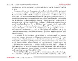 Puhl, P. R.; Araújo, W. F. – YouTube como espaço de construção da memória em rede         Tecnologias do Imaginário

              tibilidade com outros programas. Segundo Lévy (2008), não se critica, corrigem-se
              os erros.
                  Rosnay, em diálogo com Casalegno, no livro Memória Cotidiana (2006), aponta dois
              tipos de memória digital: a memória explícita e a implícita. A primeira refere-se aos
              dados estocados em bases de dados digitais e que necessita de sistemas de busca, os
              buscadores. Este seria o caso da internet como um todo, pois, é possível esquecer-se de
              um conteúdo e reencontrá-lo posteriormente com a ajuda dos buscadores. Já a implícita,
              que recebe maior atenção de Rosnay (2006), é a memória que se “autoconstrói”, a
              que, através de processo ecossistêmico, estabelece relação entre os conteúdos da
              memória explícita. Para isso, Rosnay (2006) usa como exemplo os links estabelecidos
              na internet, que interligam conteúdos, os caminhos, atalhos: “Trata-se da memória
              referencial, implícita, ecossistêmica de certo tipo (releva do que se poderia chamar de
              um ecossistema informacional) – e isso eu acho apaixonante” (Rosnay, 2006, p. 42).
              Podemos compreender os dois tipos de memória apontados por Rosnay (2006) como
              complementares.
                  No contexto da internet, com a diversidade de conteúdos cada vez maior e
              sempre em mutação (memória explícita), necessitamos dos mecanismos de buscas
              para encontrar determinado conteúdo. Entretanto, quanto mais este conteúdo estiver
              interconectado (memória implícita) com outros, mais ele será visível a estes buscadores,
              ou seja, será encontrado mais facilmente. Esta lógica, inclusive, é apontada por Lévy
              (2008) como fator determinante na memória humana de longo prazo: “Quanto mais
              conexões o item a ser lembrado possui com outros nós da rede, maior será o número
              de caminhos associativos possíveis para a propagação ativa no momento em que a
              lembrança for procurada” (Lévy, 2008, p. 80).
                  Rosnay (2006) acredita que a velocidade na comunicação e do fluxo de informação
              pode conformar e reforçar a memória das comunidades. Entretanto, o autor admite

Revista FAMECOS 	Porto Alegre, v. 19, n. 3, pp. 705-722, set./dez. 2012                                          711
 