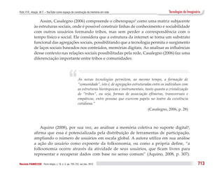 Puhl, P. R.; Araújo, W. F. – YouTube como espaço de construção da memória em rede                                  Tecnologias do Imaginário

                  Assim, Casalegno (2006) compreende o ciberespaço3 como uma matriz subjacente
              às estruturas sociais, onde é possível construir linhas de conhecimento e sociabilidade
              com outros usuários formando tribos, mas sem perder a correspondência com o
              tempo físico e social. Ele considera que a estrutura da internet se torna um substrato
              funcional das agregações sociais, possibilitando que a tecnologia permita o surgimento
              de laços sociais baseados nos conteúdos, memórias digitais. Ao analisar as influências
              desse contexto nas relações sociais possibilitadas pela rede, Casalegno (2006) faz uma
              diferenciação importante entre tribos e comunidades:




                                               “        As novas tecnologias permitem, ao mesmo tempo, a formação de
                                                        “comunidade”, isto é, de agregações estruturadas entre os indivíduos com
                                                        as estruturas hierárquicas e instrumentais, tanto quanto a cristalização
                                                        de “tribos”, ou seja, formas de associação efêmeras, transversais e
                                                        empáticas, entre pessoas que exercem papéis no teatro da existência
                                                        cotidiana.”
                                                                                                     (Casalegno, 2006, p. 28)



                  Aquino (2008), por sua vez, ao analisar a memória coletiva no suporte digital 4,
              afirma que essa é potencializada pela distribuição de ferramentas de participação,
              ampliando o número de usuários em escala global. A autora utiliza em sua análise
              a ação do usuário como expoente da folksonomia, ou como a própria define, “a
              folksonomia ocorre através da atividade de seus usuários, que ficam livres para
              representar e recuperar dados com base no senso comum” (Aquino, 2008, p. 307).

Revista FAMECOS 	Porto Alegre, v. 19, n. 3, pp. 705-722, set./dez. 2012                                                                   713
 