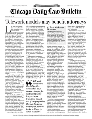CHICAGOLAWBULLETIN.COM                                                                                         THURSDAY, JUNE 7, 2012




Volume 158, No. 112




Telework models may benefit attorneys
            aw is an ancient and           USPTO has instituted a telework                                                    cancer, which require the love,



L           time-honored profes-
            sion, but it has always
            looked to take
            advantage of new ways
to communicate. At every point
in the history of law, from the
stone stele and clay tablets
                                           program that has had significant
                                           impact on employee retention. I
                                           had the honor of discussing the
                                           system with Sharon R. Barner,
                                           former Commerce Department
                                           Deputy Director of the USPTO,
                                           now general counsel for
                                                                                     BY ANNE MCGOVERN
                                                                                     BURKHART
                                                                                     Anne McGovern Burkhart is a
                                                                                     registered U.S. patent attorney with
                                                                                     technical expertise in physics and
                                                                                     design engineering. She serves as co-
                                                                                     chairwoman of the Women’s Bar
                                                                                                                              compassion and flexibility of
                                                                                                                              their colleagues.
                                                                                                                                  It goes without saying that
                                                                                                                              many women never return to the
                                                                                                                              profession after having children.
                                                                                                                              The reality for some attorneys
                                                                                                                              can include sick or disabled
bearing the Code of Hammurabi              Cummins Inc. and a recipient of           Association of Illinois’ Women With      children or family members or
to e-discovery and electronic              the 2011 “Women with Vision               Vision Subcommittee and as a             just a desire to be available after
filings in federal court, lawyers          Award” from the Women’s Bar               member of the board for the Women’s      school for their children. Having
have adopted newly available               Association of Illinois. The              Bar Foundation. She can be reached       come from a large Irish Catholic
technology to assist the process           USPTO telework system allows              at (312) 403-0123.                       family, I am a great fan of
of legal administration and                examiners to work remotely                                                         parents who choose to coach
distribution of information.               after an initial in-office period.       reduces emissions by about 21             their children in sports or help
    However, while more forward-           Personnel are connected to one           million tons every year. For just         them with homework after
thinking companies have utilized           another, and to workplace                one day, the commuting cost for           school. Telework could provide a
the advent of the Internet and             databases, via a secure network.         the 3,200 USPTO teleworkers               solution for employers who
network computers to revolu-               Employees are required to work           are almost 8 million driving              choose to accommodate normal
tionize the way companies do               in the office only a few days a          miles, about $1 million in gas and        family life, while at the same time
business, for most firms the               month.                                   at least 4,000 tons of emissions          allowing the firm to retain the
actual day-to-day practice of law             In addition to addressing             that are never put into the air.          benefits of the time and financial
is archaic. Many modern busi-              quality-of-life issues, the USPTO        The USPTO has just about                  investment made in the
nesses have taken advantage of             telework models have built in            10,000 employees. Imagine the             employee.
the capabilities of technology to          economic and environmental               impact of applying those same                 On the flip side, the greatest
retain highly skilled workers by           benefits. The USPTO program              benefits to some of the about             drawback of the telework model
enabling them to work remotely,            has allowed the agency to                80,000 attorneys in Illinois.             is the separation of the gathered
thus achieving a desirable                 eliminate office space for almost           The USPTO telework                     team preparing for legal battles.
work/life balance. It is clear that        3,000 employees, saving                  program has already begun to              Despite the enthusiasm of
the legal community needs to               hundreds of thousands of dollars.        have some effect on patent                texting teenagers, I am a firm
look outwardly to find ways to             In the 2011 USPTO Telework               professionals in Illinois. The            believer in the effectiveness of
meet the needs of lawyers and              Annual Report, the impact of             most recent USPTO telework                face-to-face communication,
clients in a modern technological          having almost 3,500 teleworkers          annual report says the                    which is generally delivered with
society.                                   working from home four to five           Alexandria, Va.-based USPTO               greater kindness and respect
    One promising example of an            days a week eliminates almost 40         had 20 employees living and               than arms-length communica-
employer that hires lawyers and            million miles of driving, saving at      working in Illinois. The USPTO            tion via e-mail or text. That
uses technology to retain highly           least $5 million in gas and              is expanding to its first satellite       being said, the difficulties are not
skilled remotely located                                                            office in Detroit this summer.            insurmountable. As USPTO
employees is the U.S. Patent and                   Telework                         With this expansion of its                Trademarks Commissioner
Trademark Office, or USPTO.                                                         workforce model along with its            Deborah Cohn said, “The good
The USPTO hires general                            could ease                       physical expansion, the USPTO             news is we have become better
lawyers, trademark lawyers and                                                      continues to expand its tradi-            communicators as a result. From
registered patent attorneys and            the difficulties                         tional hiring methods and seek            improving our intranet site, to
agents. Registration for patent                                                     out areas of the country where            having regular all hands
practice requires successful               associated with                          the resources, workforce and              meetings as well as e-publishing
completion of a bar exam admin-                                                     technical expertise exist to to           TMPeople and Madison
istered by the Department of               career changes for                       permit the USPTO to do its job.           Messages, we have learned to
Commerce.                                  male and female                          It is inevitable that this develop-       use new tools and become more
    Historically, the USPTO had a                                                   ment will have an increasingly            creative and energetic in
chronic problem in retaining               lawyers who                              positive impact on lawyers                engaging our employees.”
skilled patent professionals. The                                                   residing in Illinois.                         So, I see great opportunities to
USPTO could simply not                     transition in and                           Telework could ease the diffi-         maximize the needs of practicing
compete with private industry on                                                    culties associated with career            attorneys within the confines
the basis of salary and, at times,         out of the profession                    changes for male and female               that promote camaraderie and
suffered an attrition rate as high                                                  lawyers who transition in and out         team success. Any improvement
as 80 percent. Despite efforts to          through business,                        of the profession through                 that firms can make to accommo-
boost salaries, and even to hire
personnel with geographic ties to
                                           nonprofits, service                      business, nonprofits, service in
                                                                                    the military or other interests.
                                                                                                                              date flexibility and incorporate
                                                                                                                              cost saving features of telework
the area around D.C., turnover             in the military or                       Further, our attorneys                    models can improve not only the
remained unacceptably high.                                                         sometimes face personal battles           lives of the members of the
    In recent years, however, the          other interests.”                        with medical conditions, such as          Illinois bar, but also their families.

                Copyright © 2012 Law Bulletin Publishing Company. All rights reserved. Reprinted with permission from Law Bulletin Publishing Company.
 