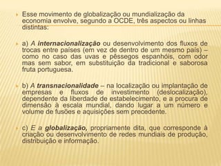    Esse movimento de globalização ou mundialização da
    economia envolve, segundo a OCDE, três aspectos ou linhas
    distintas:

   a) A internacionalização ou desenvolvimento dos fluxos de
    trocas entre países (em vez de dentro de um mesmo país) –
    como no caso das uvas e pêssegos espanhóis, com odor
    mas sem sabor, em substituição da tradicional e saborosa
    fruta portuguesa.

   b) A transnacionalidade – na localização ou implantação de
    empresas e fluxos de investimento (deslocalização),
    dependente da liberdade de estabelecimento, e a procura de
    dimensão à escala mundial, dando lugar a um número e
    volume de fusões e aquisições sem precedente.

   c) E a globalização, propriamente dita, que corresponde à
    criação ou desenvolvimento de redes mundiais de produção,
    distribuição e informação.
 