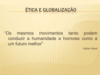 ÉTICA E GLOBALIZAÇÃO



“Os mesmos movimentos tanto podem
  conduzir a humanidade a horrores como a
  um futuro melhor”
                                  Václav Havel
 