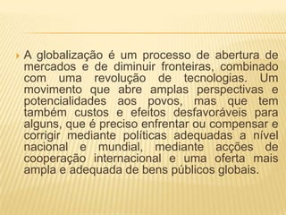    A globalização é um processo de abertura de
    mercados e de diminuir fronteiras, combinado
    com uma revolução de tecnologias. Um
    movimento que abre amplas perspectivas e
    potencialidades aos povos, mas que tem
    também custos e efeitos desfavoráveis para
    alguns, que é preciso enfrentar ou compensar e
    corrigir mediante políticas adequadas a nível
    nacional e mundial, mediante acções de
    cooperação internacional e uma oferta mais
    ampla e adequada de bens públicos globais.
 