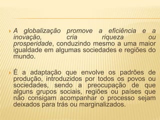    A globalização promove a eficiência e a
    inovação,        cria      riqueza        ou
    prosperidade, conduzindo mesmo a uma maior
    igualdade em algumas sociedades e regiões do
    mundo.

   É a adaptação que envolve os padrões de
    produção, introduzidos por todos os povos ou
    sociedades, sendo a preocupação de que
    alguns grupos sociais, regiões ou países que
    não consigam acompanhar o processo sejam
    deixados para trás ou marginalizados.
 