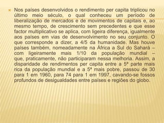    Nos países desenvolvidos o rendimento per capita triplicou no
    último meio século, o qual conheceu um período de
    liberalização de mercados e de movimentos de capitais e, ao
    mesmo tempo, de crescimento sem precedentes e que esse
    factor multiplicativo se aplica, com ligeira diferença, igualmente
    aos países em vias de desenvolvimento no seu conjunto. O
    que corresponde a dizer, a 4/5 da humanidade. Mas houve
    países também, nomeadamente na África a Sul do Sahará –
    com ligeiramente mais 1/10 da população mundial –
    que, praticamente, não participaram nessa melhoria. Assim, a
    disparidade de rendimentos per capita entre a 5ª parte mais
    rica da população mundial e a 5ª mais pobre, passou de 30
    para 1 em 1960, para 74 para 1 em 1997, cavando-se fossos
    profundos de desigualdades entre países e regiões do globo.
 