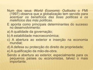 Num dos seus World Economic Outlooks o FMI
  (1997) observa que a globalização tem servido para
  acentuar os benefícios das boas políticas e os
  malefícios das más políticas.
E aponta como principais determinantes do sucesso
  no desenvolvimento:
a) A qualidade da governação;
b) A estabilidade macroeconómica;
c) A abertura ao exterior e inserção na economia
  mundial;
d) A defesa ou protecção do direito de propriedade;
e) A qualificação da mão-de-obra.
Sendo a abertura ao exterior, especialmente para os
  pequenos países ou economistas, talvez o mais
  importante.
 