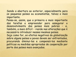 Sendo a abertura ao exterior, especialmente para
os pequenos países ou economistas, talvez o mais
importante.
Pensa-se, assim, que a primeira e mais importante
das tarefas a empreender para assegurar o
desenvolvimento dos países mais pobres – e,
também, a mais difícil – reside nas alterações que é
necessário introduzir nesses mesmos países.
Seja como for, os efeitos negativos da globalização
sobre alguns países e povos devem ser enfrentados,
procurando diminui-los e compensá-los mediante
políticas ou medidas apropriadas de cooperação por
parte dos países mais avançados.
 