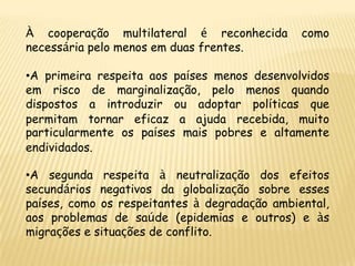 À cooperação multilateral é reconhecida        como
necessária pelo menos em duas frentes.

•A primeira respeita aos países menos desenvolvidos
em risco de marginalização, pelo menos quando
dispostos a introduzir ou adoptar políticas que
permitam tornar eficaz a ajuda recebida, muito
particularmente os países mais pobres e altamente
endividados.

•A segunda respeita à neutralização dos efeitos
secundários negativos da globalização sobre esses
países, como os respeitantes à degradação ambiental,
aos problemas de saúde (epidemias e outros) e às
migrações e situações de conflito.
 