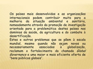 Os países mais desenvolvidos e as organizações
internacionais podem contribuir muito para a
melhoria da situação ambiental e sanitária,
nomeadamente através da promoção de investigação
orientada para a problemática destes países nos
domínios da saúde, da agricultura e do combate à
desertificação.
Estes e outros problemas que se põem à escala
mundial, mesmo quando não sejam novos ou
necessariamente      associados  à   globalização,
reclamam o fortalecimento da chamada Global
Governance e uma maior e mais eficiente oferta de
“bens públicos globais”.
 