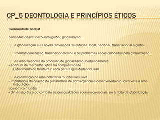 CP_5 DEONTOLOGIA E PRINCÍPIOS ÉTICOS
Comunidade Global

Conceitos-chave: nexo local/global; globalização.

 􀂃 A globalização e as novas dimensões de atitudes: local, nacional, transnacional e global

 􀂃 Internacionalização, transnacionalidade e os problemas éticos colocados pela globalização

  􀂃 As ambivalências do processo de globalização, nomeadamente
- Abertura de mercados: ética na competitividade
-  Esbatimento de fronteiras: ética para a igualdade/inclusão

  􀂃 A construção de uma cidadania mundial inclusiva
- Importância da criação de plataformas de convergência e desenvolvimento, com vista a uma
    integração
económica mundial
- Dimensão ética do combate às desigualdades económico-sociais, no âmbito da globalização
 