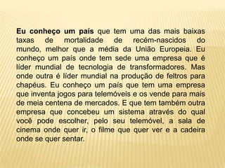Eu conheço um país que tem uma das mais baixas
taxas de mortalidade de recém-nascidos do
mundo, melhor que a média da União Europeia. Eu
conheço um país onde tem sede uma empresa que é
líder mundial de tecnologia de transformadores. Mas
onde outra é líder mundial na produção de feltros para
chapéus. Eu conheço um país que tem uma empresa
que inventa jogos para telemóveis e os vende para mais
de meia centena de mercados. E que tem também outra
empresa que concebeu um sistema através do qual
você pode escolher, pelo seu telemóvel, a sala de
cinema onde quer ir, o filme que quer ver e a cadeira
onde se quer sentar.
 