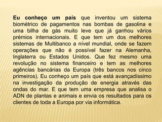 Eu conheço um país que inventou um sistema
biométrico de pagamentos nas bombas de gasolina e
uma bilha de gás muito leve que já ganhou vários
prémios internacionais. E que tem um dos melhores
sistemas de Multibanco a nível mundial, onde se fazem
operações que não é possível fazer na Alemanha,
Inglaterra ou Estados Unidos. Que fez mesmo uma
revolução no sistema financeiro e tem as melhores
agências bancárias da Europa (três bancos nos cinco
primeiros). Eu conheço um país que está avançadíssimo
na investigação da produção de energia através das
ondas do mar. E que tem uma empresa que analisa o
ADN de plantas e animais e envia os resultados para os
clientes de toda a Europa por via informática.
 