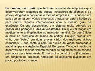 Eu conheço um país que tem um conjunto de empresas que
desenvolveram sistemas de gestão inovadores de clientes e de
stocks, dirigidos a pequenas e médias empresas. Eu conheço um
país que conta com várias empresas a trabalhar para a NASA ou
para outros clientes internacionais com o mesmo grau de
exigência. Ou que desenvolveu um sistema muito cómodo de
passar nas portagens das auto-estradas. Ou que vai lançar um
medicamento anti-epiléptico no mercado mundial. Ou que é líder
mundial na produção de rolhas de cortiça. Ou que produz um
vinho que “bateu" em duas provas vários dos melhores vinhos
espanhóis. E que conta já com um núcleo de várias empresas a
trabalhar para a Agência Espacial Europeia. Ou que inventou e
desenvolveu o melhor sistema mundial de pagamentos de cartões
pré-pagos para telemóveis. E que está a construir ou já construiu
um conjunto de projectos hoteleiros de excelente qualidade um
pouco por todo o mundo.
 