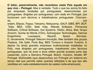 O leitor, possivelmente, não reconhece neste País aquele em
que vive – Portugal. Mas é verdade. Tudo o que leu acima foi feito
por empresas fundadas por portugueses, desenvolvidas por
portugueses, dirigidas por portugueses, com sede em Portugal, que
funcionam com técnicos e trabalhadores portugueses. Chamam-
se,                                                            por
ordem, Efacec, Fepsa, Ydreams, Mobycomp, GALP, SIBS, BPI, BCP,
 Totta, BES, CGD, Stab Vida, Altitude Software, Primavera
Software, Critical Software, Out Systems, WeDo, Brisa, Bial, Grupo
Amorim, Quinta do Monte d’Oiro, Activespace Technologies, Deimos
Engenharia,       Lusospace,      Skysoft,    Space      Services.
E, obviamente, Portugal Telecom Inovação. Mas também dos grupos
Pestana, Vila Galé, Porto Bay, BES Turismo e Amorim Turismo. E
depois há ainda grandes empresas multinacionais instaladas no
País, mas dirigidas por portugueses, trabalhando com técnicos
portugueses, que há anos e anos obtêm grande sucesso junto das
casasmãe, como a Siemens Portugal, Bosch, Vulcano, Alcatel, BP
Portugal, McDonalds (que desenvolveu em Portugal um sistema em
tempo real que permite saber quantas refeições e de que tipo são
vendidas em cada estabelecimento da cadeia norte-americana).
 
