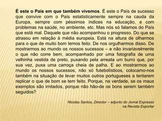É este o País em que também vivemos. É este o País de sucesso
que convive com o País estatisticamente sempre na cauda da
Europa, sempre com péssimos índices na educação, e com
problemas na saúde, no ambiente, etc. Mas nós só falamos do País
que está mal. Daquele que não acompanhou o progresso. Do que se
atrasou em relação à média europeia. Está na altura de olharmos
para o que de muito bom temos feito. De nos orgulharmos disso. De
mostrarmos ao mundo os nossos sucessos – e não invariavelmente
o que não corre bem, acompanhado por uma fotografia de uma
velhinha vestida de preto, puxando pela arreata um burro que, por
sua vez, puxa uma carroça cheia de palha. E ao mostrarmos ao
mundo os nossos sucessos, não só futebolísticos, colocamo-nos
também na situação de levar muitos outros portugueses a tentarem
replicar o que de bom se tem feito. Porque, na verdade, se os maus
exemplos são imitados, porque não hão-de os bons serem também
seguidos?

                        Nicolau Santos, Director – adjunto do Jornal Expresso
                                                          na Revista Exportar
 