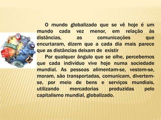 O mundo globalizado que se vê hoje é um
mundo cada vez menor, em relação às
distâncias,       as      comunicações       que
encurtaram, dizem que a cada dia mais parece
que as distâncias deixam de existir
     Por qualquer ângulo que se olhe, percebemos
que cada indivíduo vive hoje numa sociedade
mundial. As pessoas alimentam-se, vestem-se,
moram, são transportadas, comunicam, divertem-
se, por meio de bens e serviços mundiais,
utilizando     mercadorias     produzidas    pelo
capitalismo mundial, globalizado.
 