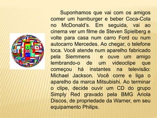 Suponhamos que vai com os amigos
comer um hamburger e beber Coca-Cola
no McDonald’s. Em seguida, vai ao
cinema ver um filme de Steven Spielberg e
volte para casa num carro Ford ou num
autocarro Mercedes. Ao chegar, o telefone
toca. Você atende num aparelho fabricado
pela Siemmens        e ouve um amigo
lembrando-o de um videoclipe que
começou há instantes na televisão:
Michael Jackson. Você corre e liga o
aparelho da marca Mitsubishi. Ao terminar
o clipe, decide ouvir um CD do grupo
Simply Red gravado pela BMG Ariola
Discos, de propriedade da Warner, em seu
equipamento Philips.
 