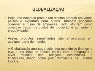 GLOBALIZAÇÃO
   Hoje uma empresa produz um mesmo produto em vários
    países e exportam para outros. Também podemos
    observar a fusão de empresas. Tudo isto tem como
    objectivo baixar os custos de produção e aumentar a
    produtividade.

   Assim, produtos semelhantes são encontrados em
    qualquer parte do mundo.

    A Globalização analisada pelo lado económico-financeiro
    teve o seu início na década de 80, com a integração a
    nível    mundial    das   relações    económicas      e
    financeiras, tendo como pólo dominante os Estados
    Unidos.
 