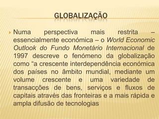 GLOBALIZAÇÃO

   Numa       perspectiva     mais      restrita   –
    essencialmente económica – o World Economic
    Outlook do Fundo Monetário Internacional de
    1997 descreve o fenómeno da globalização
    como “a crescente interdependência económica
    dos países no âmbito mundial, mediante um
    volume crescente e uma variedade de
    transacções de bens, serviços e fluxos de
    capitais através das fronteiras e a mais rápida e
    ampla difusão de tecnologias
 