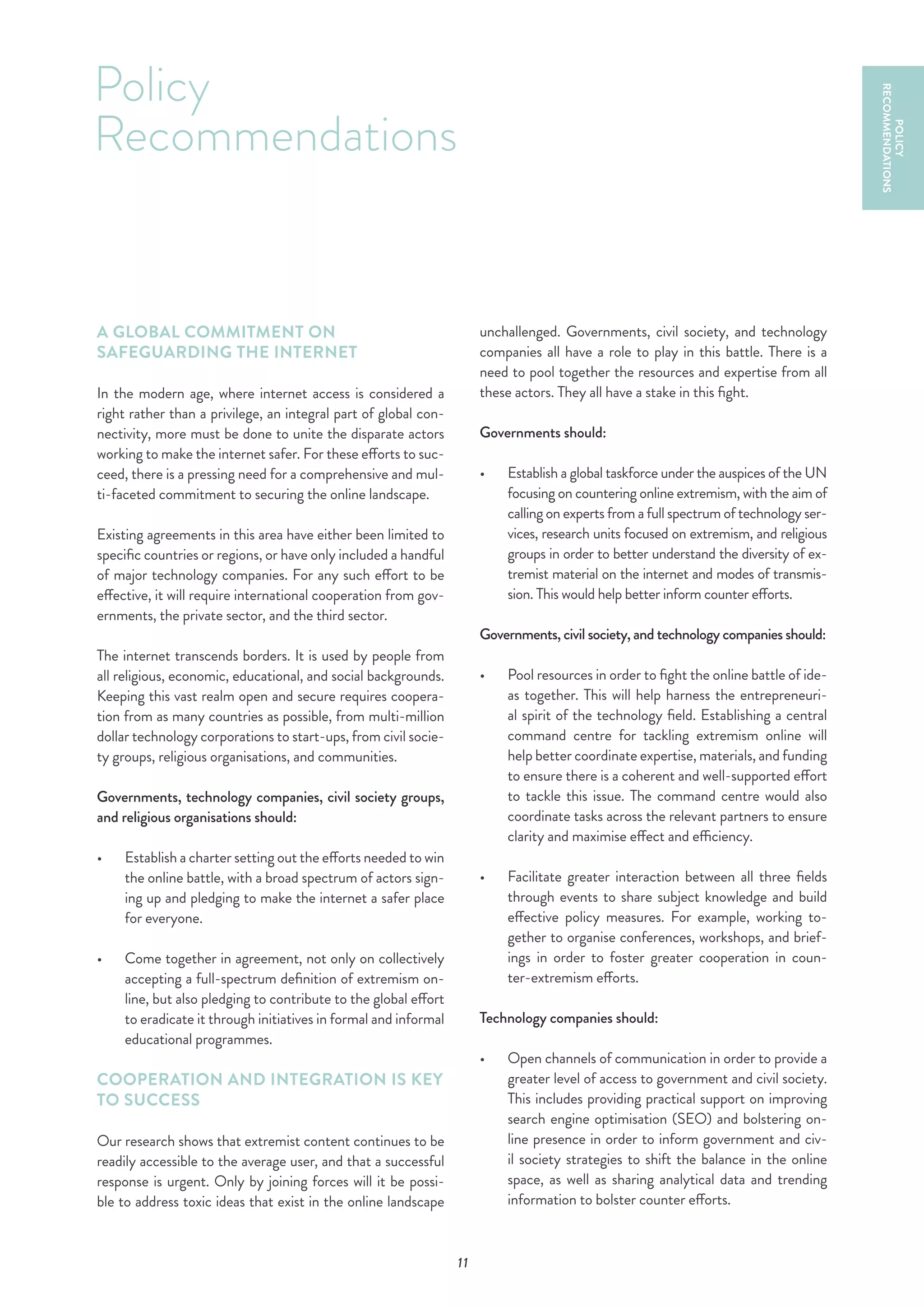11
A GLOBAL COMMITMENT ON
SAFEGUARDING THE INTERNET
In the modern age, where internet access is considered a
right rather than a privilege, an integral part of global con-
nectivity, more must be done to unite the disparate actors
working to make the internet safer. For these efforts to suc-
ceed, there is a pressing need for a comprehensive and mul-
ti-faceted commitment to securing the online landscape.
Existing agreements in this area have either been limited to
specific countries or regions, or have only included a handful
of major technology companies. For any such effort to be
effective, it will require international cooperation from gov-
ernments, the private sector, and the third sector.
The internet transcends borders. It is used by people from
all religious, economic, educational, and social backgrounds.
Keeping this vast realm open and secure requires coopera-
tion from as many countries as possible, from multi-million
dollar technology corporations to start-ups, from civil socie-
ty groups, religious organisations, and communities.
Governments, technology companies, civil society groups,
and religious organisations should:
•	 	Establish a charter setting out the efforts needed to win
the online battle, with a broad spectrum of actors sign-
ing up and pledging to make the internet a safer place
for everyone.
•	 	Come together in agreement, not only on collectively
accepting a full-spectrum definition of extremism on-
line, but also pledging to contribute to the global effort
to eradicate it through initiatives in formal and informal
educational programmes.
COOPERATION AND INTEGRATION IS KEY
TO SUCCESS
Our research shows that extremist content continues to be
readily accessible to the average user, and that a successful
response is urgent. Only by joining forces will it be possi-
ble to address toxic ideas that exist in the online landscape
unchallenged. Governments, civil society, and technology
companies all have a role to play in this battle. There is a
need to pool together the resources and expertise from all
these actors. They all have a stake in this fight.
Governments should:
•	 Establish a global taskforce under the auspices of the UN
focusing on countering online extremism, with the aim of
calling on experts from a full spectrum of technology ser-
vices, research units focused on extremism, and religious
groups in order to better understand the diversity of ex-
tremist material on the internet and modes of transmis-
sion. This would help better inform counter efforts.
Governments, civil society, and technology companies should:
•	 	Pool resources in order to fight the online battle of ide-
as together. This will help harness the entrepreneuri-
al spirit of the technology field. Establishing a central
command centre for tackling extremism online will
help better coordinate expertise, materials, and funding
to ensure there is a coherent and well-supported effort
to tackle this issue. The command centre would also
coordinate tasks across the relevant partners to ensure
clarity and maximise effect and efficiency.
•	 	Facilitate greater interaction between all three fields
through events to share subject knowledge and build
effective policy measures. For example, working to-
gether to organise conferences, workshops, and brief-
ings in order to foster greater cooperation in coun-
ter-extremism efforts.
Technology companies should:
•	 	Open channels of communication in order to provide a
greater level of access to government and civil society.
This includes providing practical support on improving
search engine optimisation (SEO) and bolstering on-
line presence in order to inform government and civ-
il society strategies to shift the balance in the online
space, as well as sharing analytical data and trending
information to bolster counter efforts.
Policy
Recommendations
POLICY
RECOMMENDATIONS
 