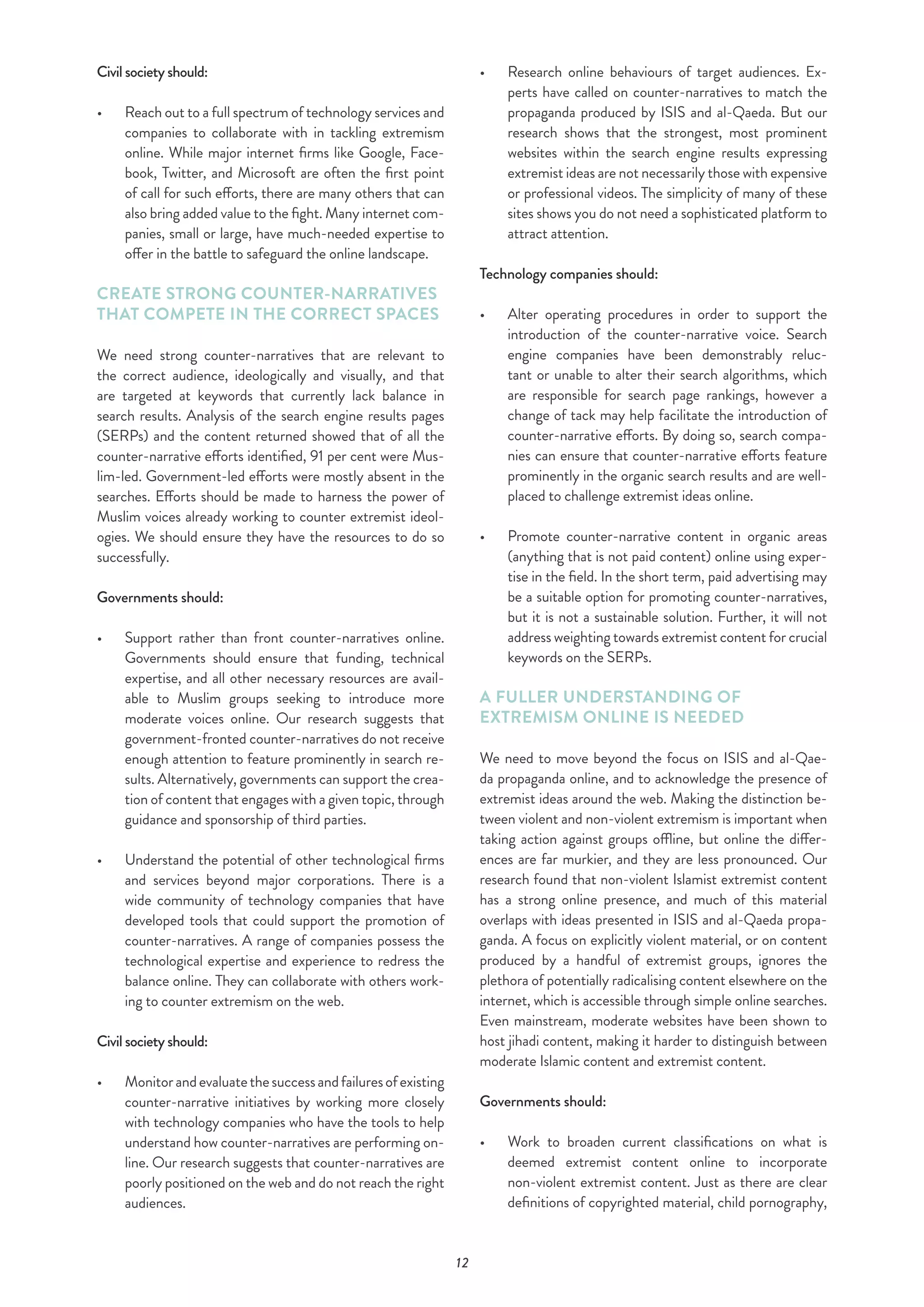 12
Civil society should:
•	 	Reach out to a full spectrum of technology services and
companies to collaborate with in tackling extremism
online. While major internet firms like Google, Face-
book, Twitter, and Microsoft are often the first point
of call for such efforts, there are many others that can
also bring added value to the fight. Many internet com-
panies, small or large, have much-needed expertise to
offer in the battle to safeguard the online landscape.
CREATE STRONG COUNTER-NARRATIVES
THAT COMPETE IN THE CORRECT SPACES
We need strong counter-narratives that are relevant to
the correct audience, ideologically and visually, and that
are targeted at keywords that currently lack balance in
search results. Analysis of the search engine results pages
(SERPs) and the content returned showed that of all the
counter-narrative efforts identified, 91 per cent were Mus-
lim-led. Government-led efforts were mostly absent in the
searches. Efforts should be made to harness the power of
Muslim voices already working to counter extremist ideol-
ogies. We should ensure they have the resources to do so
successfully.
Governments should:
•	 	Support rather than front counter-narratives online.
Governments should ensure that funding, technical
expertise, and all other necessary resources are avail-
able to Muslim groups seeking to introduce more
moderate voices online. Our research suggests that
government-fronted counter-narratives do not receive
enough attention to feature prominently in search re-
sults. Alternatively, governments can support the crea-
tion of content that engages with a given topic, through
guidance and sponsorship of third parties.
•	 Understand the potential of other technological firms
and services beyond major corporations. There is a
wide community of technology companies that have
developed tools that could support the promotion of
counter-narratives. A range of companies possess the
technological expertise and experience to redress the
balance online. They can collaborate with others work-
ing to counter extremism on the web.
Civil society should:
•	 	Monitorandevaluatethesuccessandfailuresofexisting
counter-narrative initiatives by working more closely
with technology companies who have the tools to help
understand how counter-narratives are performing on-
line. Our research suggests that counter-narratives are
poorly positioned on the web and do not reach the right
audiences.
•	 Research online behaviours of target audiences. Ex-
perts have called on counter-narratives to match the
propaganda produced by ISIS and al-Qaeda. But our
research shows that the strongest, most prominent
websites within the search engine results expressing
extremist ideas are not necessarily those with expensive
or professional videos. The simplicity of many of these
sites shows you do not need a sophisticated platform to
attract attention.
Technology companies should:
•	 	Alter operating procedures in order to support the
introduction of the counter-narrative voice. Search
engine companies have been demonstrably reluc-
tant or unable to alter their search algorithms, which
are responsible for search page rankings, however a
change of tack may help facilitate the introduction of
counter-narrative efforts. By doing so, search compa-
nies can ensure that counter-narrative efforts feature
prominently in the organic search results and are well-
placed to challenge extremist ideas online.
•	 	Promote counter-narrative content in organic areas
(anything that is not paid content) online using exper-
tise in the field. In the short term, paid advertising may
be a suitable option for promoting counter-narratives,
but it is not a sustainable solution. Further, it will not
address weighting towards extremist content for crucial
keywords on the SERPs.
A FULLER UNDERSTANDING OF
EXTREMISM ONLINE IS NEEDED
We need to move beyond the focus on ISIS and al-Qae-
da propaganda online, and to acknowledge the presence of
extremist ideas around the web. Making the distinction be-
tween violent and non-violent extremism is important when
taking action against groups offline, but online the differ-
ences are far murkier, and they are less pronounced. Our
research found that non-violent Islamist extremist content
has a strong online presence, and much of this material
overlaps with ideas presented in ISIS and al-Qaeda propa-
ganda. A focus on explicitly violent material, or on content
produced by a handful of extremist groups, ignores the
plethora of potentially radicalising content elsewhere on the
internet, which is accessible through simple online searches.
Even mainstream, moderate websites have been shown to
host jihadi content, making it harder to distinguish between
moderate Islamic content and extremist content.
Governments should:
•	 	Work to broaden current classifications on what is
deemed extremist content online to incorporate
non-violent extremist content. Just as there are clear
definitions of copyrighted material, child pornography,
 