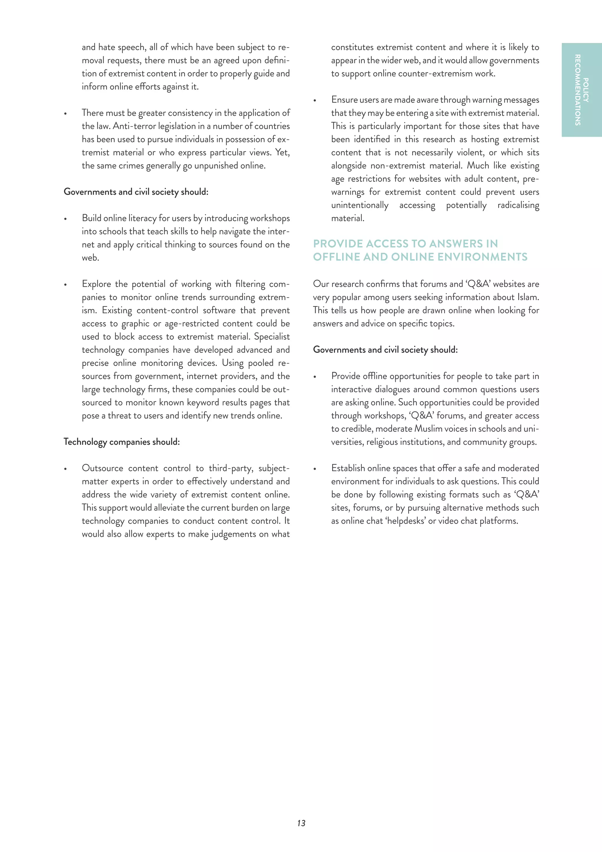 13
and hate speech, all of which have been subject to re-
moval requests, there must be an agreed upon defini-
tion of extremist content in order to properly guide and
inform online efforts against it.
•	 	There must be greater consistency in the application of
the law. Anti-terror legislation in a number of countries
has been used to pursue individuals in possession of ex-
tremist material or who express particular views. Yet,
the same crimes generally go unpunished online.
Governments and civil society should:
•	 	Build online literacy for users by introducing workshops
into schools that teach skills to help navigate the inter-
net and apply critical thinking to sources found on the
web.
•	 	Explore the potential of working with filtering com-
panies to monitor online trends surrounding extrem-
ism. Existing content-control software that prevent
access to graphic or age-restricted content could be
used to block access to extremist material. Specialist
technology companies have developed advanced and
precise online monitoring devices. Using pooled re-
sources from government, internet providers, and the
large technology firms, these companies could be out-
sourced to monitor known keyword results pages that
pose a threat to users and identify new trends online.
Technology companies should:
•	 	Outsource content control to third-party, subject-
matter experts in order to effectively understand and
address the wide variety of extremist content online.
This support would alleviate the current burden on large
technology companies to conduct content control. It
would also allow experts to make judgements on what
constitutes extremist content and where it is likely to
appearinthewiderweb,anditwouldallowgovernments
to support online counter-extremism work.
•	 	Ensureusersaremadeawarethroughwarningmessages
thattheymaybeenteringasitewithextremistmaterial.
This is particularly important for those sites that have
been identified in this research as hosting extremist
content that is not necessarily violent, or which sits
alongside non-extremist material. Much like existing
age restrictions for websites with adult content, pre-
warnings for extremist content could prevent users
unintentionally accessing potentially radicalising
material.
PROVIDE ACCESS TO ANSWERS IN
OFFLINE AND ONLINE ENVIRONMENTS
Our research confirms that forums and ‘Q&A’ websites are
very popular among users seeking information about Islam.
This tells us how people are drawn online when looking for
answers and advice on specific topics.
Governments and civil society should:
•	 	Provide offline opportunities for people to take part in
interactive dialogues around common questions users
are asking online. Such opportunities could be provided
through workshops, ‘Q&A’ forums, and greater access
to credible, moderate Muslim voices in schools and uni-
versities, religious institutions, and community groups.
•	 	Establish online spaces that offer a safe and moderated
environment for individuals to ask questions. This could
be done by following existing formats such as ‘Q&A’
sites, forums, or by pursuing alternative methods such
as online chat ‘helpdesks’ or video chat platforms.
POLICY
RECOMMENDATIONS
 