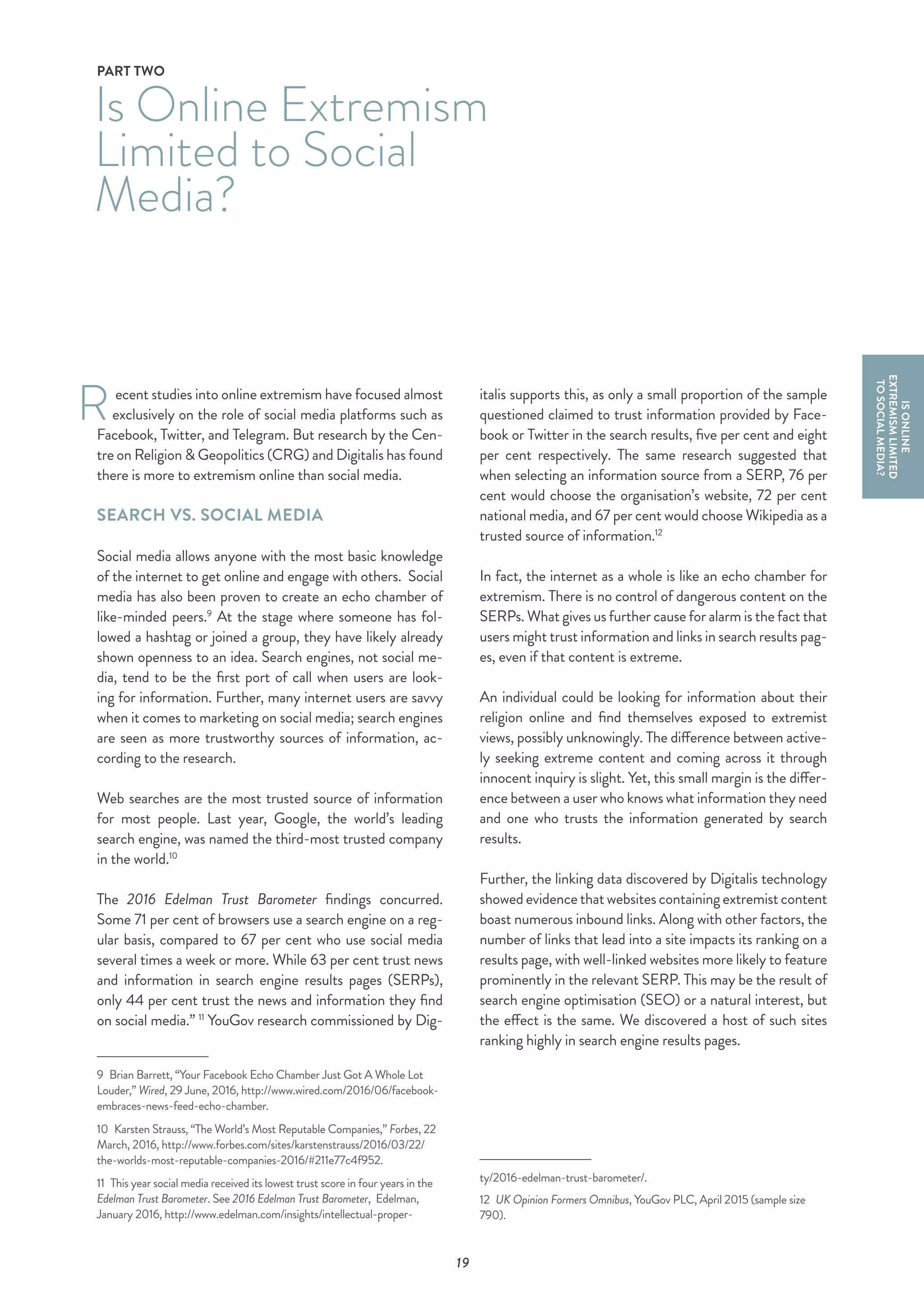 19
ecent studies into online extremism have focused almost
exclusively on the role of social media platforms such as
Facebook, Twitter, and Telegram. But research by the Cen-
tre on Religion & Geopolitics (CRG) and Digitalis has found
there is more to extremism online than social media.
SEARCH VS. SOCIAL MEDIA
Social media allows anyone with the most basic knowledge
of the internet to get online and engage with others. Social
media has also been proven to create an echo chamber of
like-minded peers.9
At the stage where someone has fol-
lowed a hashtag or joined a group, they have likely already
shown openness to an idea. Search engines, not social me-
dia, tend to be the first port of call when users are look-
ing for information. Further, many internet users are savvy
when it comes to marketing on social media; search engines
are seen as more trustworthy sources of information, ac-
cording to the research.
Web searches are the most trusted source of information
for most people. Last year, Google, the world’s leading
search engine, was named the third-most trusted company
in the world.10
The 2016 Edelman Trust Barometer findings concurred.
Some 71 per cent of browsers use a search engine on a reg-
ular basis, compared to 67 per cent who use social media
several times a week or more. While 63 per cent trust news
and information in search engine results pages (SERPs),
only 44 per cent trust the news and information they find
on social media.” 11
YouGov research commissioned by Dig-
9  Brian Barrett, “Your Facebook Echo Chamber Just Got A Whole Lot
Louder,” Wired, 29 June, 2016, http://www.wired.com/2016/06/facebook-
embraces-news-feed-echo-chamber.
10  Karsten Strauss, “The World’s Most Reputable Companies,” Forbes, 22
March, 2016, http://www.forbes.com/sites/karstenstrauss/2016/03/22/
the-worlds-most-reputable-companies-2016/#211e77c4f952.
11  This year social media received its lowest trust score in four years in the
Edelman Trust Barometer. See 2016 Edelman Trust Barometer, Edelman,
January 2016, http://www.edelman.com/insights/intellectual-proper-
Is Online Extremism
Limited to Social
Media?
PART TWO
R
ISONLINE
EXTREMISMLIMITED
TOSOCIALMEDIA?
italis supports this, as only a small proportion of the sample
questioned claimed to trust information provided by Face-
book or Twitter in the search results, five per cent and eight
per cent respectively. The same research suggested that
when selecting an information source from a SERP, 76 per
cent would choose the organisation’s website, 72 per cent
national media, and 67 per cent would choose Wikipedia as a
trusted source of information.12
In fact, the internet as a whole is like an echo chamber for
extremism. There is no control of dangerous content on the
SERPs. What gives us further cause for alarm is the fact that
users might trust information and links in search results pag-
es, even if that content is extreme.
An individual could be looking for information about their
religion online and find themselves exposed to extremist
views, possibly unknowingly. The difference between active-
ly seeking extreme content and coming across it through
innocent inquiry is slight. Yet, this small margin is the differ-
ence between a user who knows what information they need
and one who trusts the information generated by search
results.
Further, the linking data discovered by Digitalis technology
showed evidence that websites containing extremist content
boast numerous inbound links. Along with other factors, the
number of links that lead into a site impacts its ranking on a
results page, with well-linked websites more likely to feature
prominently in the relevant SERP. This may be the result of
search engine optimisation (SEO) or a natural interest, but
the effect is the same. We discovered a host of such sites
ranking highly in search engine results pages.
ty/2016-edelman-trust-barometer/.
12  UK Opinion Formers Omnibus, YouGov PLC, April 2015 (sample size
790).
 